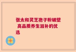 张太和灵芝孢子粉破壁 高品质养生滋补的优选
