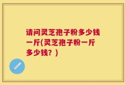 请问灵芝孢子粉多少钱一斤(灵芝孢子粉一斤多少钱？)
