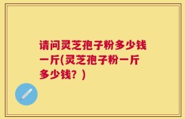 请问灵芝孢子粉多少钱一斤(灵芝孢子粉一斤多少钱？)