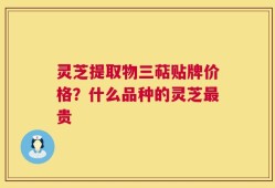 灵芝提取物三萜贴牌价格？什么品种的灵芝最贵