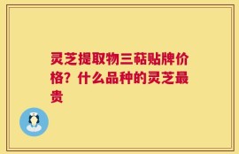 灵芝提取物三萜贴牌价格？什么品种的灵芝最贵