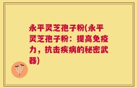 永平灵芝孢子粉(永平灵芝孢子粉：提高免疫力，抗击疾病的秘密武器)