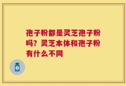 孢子粉都是灵芝孢子粉吗？灵芝本体和孢子粉有什么不同