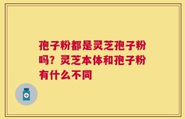 孢子粉都是灵芝孢子粉吗？灵芝本体和孢子粉有什么不同
