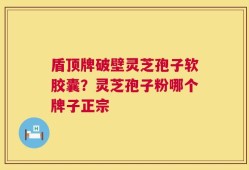 盾顶牌破壁灵芝孢子软胶囊？灵芝孢子粉哪个牌子正宗