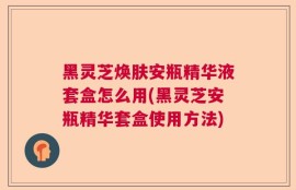 黑灵芝焕肤安瓶精华液套盒怎么用(黑灵芝安瓶精华套盒使用方法)