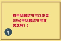 有甲状腺结节可以吃灵芝吗(甲状腺结节可食灵芝吗？)