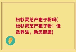 松杉灵芝产孢子粉吗(松杉灵芝产孢子粉：佳选养生，助您健康)