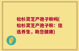松杉灵芝产孢子粉吗(松杉灵芝产孢子粉：佳选养生，助您健康)