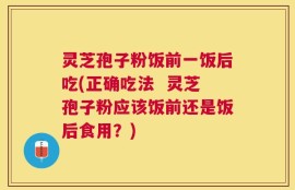 灵芝孢子粉饭前一饭后吃(正确吃法  灵芝孢子粉应该饭前还是饭后食用？)