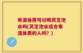 寒湿体质可以喝灵芝泡水吗(灵芝泡水适合寒湿体质的人吗？)