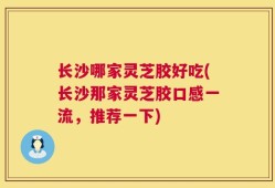 长沙哪家灵芝胶好吃(长沙那家灵芝胶口感一流，推荐一下)