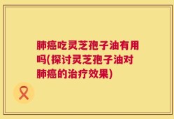 肺癌吃灵芝孢子油有用吗(探讨灵芝孢子油对肺癌的治疗效果)