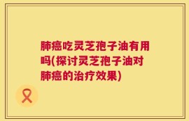肺癌吃灵芝孢子油有用吗(探讨灵芝孢子油对肺癌的治疗效果)