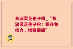 长润灵芝孢子粉_“长润灵芝孢子粉：提升免疫力，增强健康”