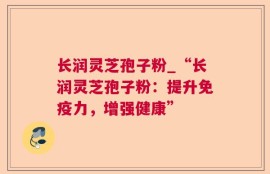 长润灵芝孢子粉_“长润灵芝孢子粉：提升免疫力，增强健康”