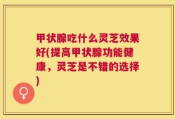 甲状腺吃什么灵芝效果好(提高甲状腺功能健康，灵芝是不错的选择)
