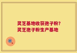 灵芝基地收获孢子粉？灵芝孢子粉生产基地