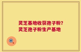 灵芝基地收获孢子粉？灵芝孢子粉生产基地