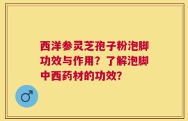 西洋参灵芝孢子粉泡脚功效与作用？了解泡脚中西药材的功效？