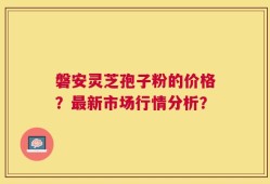 磐安灵芝孢子粉的价格？最新市场行情分析？