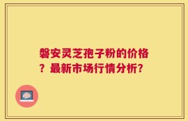 磐安灵芝孢子粉的价格？最新市场行情分析？