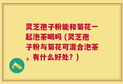 灵芝孢子粉能和菊花一起泡茶喝吗 (灵芝孢子粉与菊花可混合泡茶，有什么好处？)
