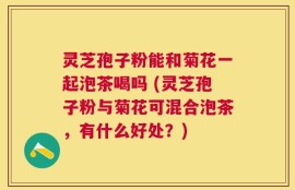 灵芝孢子粉能和菊花一起泡茶喝吗 (灵芝孢子粉与菊花可混合泡茶，有什么好处？)
