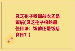 灵芝孢子粉饭前吃还是饭后(灵芝孢子粉的最佳用法：饭前还是饭后食用？)