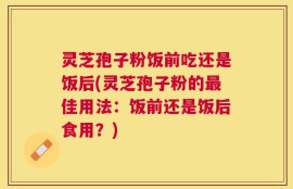 灵芝孢子粉饭前吃还是饭后(灵芝孢子粉的最佳用法：饭前还是饭后食用？)