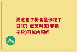 灵芝孢子粉含量低吃了白吃？灵芝粉末(非孢子粉)可以内服吗