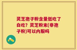 灵芝孢子粉含量低吃了白吃？灵芝粉末(非孢子粉)可以内服吗