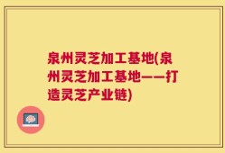 泉州灵芝加工基地(泉州灵芝加工基地——打造灵芝产业链)