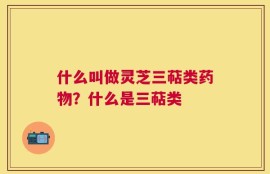 什么叫做灵芝三萜类药物？什么是三萜类