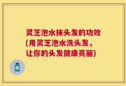 灵芝泡水抹头发的功效(用灵芝泡水洗头发，让你的头发健康亮丽)