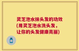 灵芝泡水抹头发的功效(用灵芝泡水洗头发，让你的头发健康亮丽)