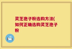 灵芝孢子粉选购方法(如何正确选购灵芝孢子粉
