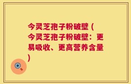 今灵芝孢子粉破壁 (今灵芝孢子粉破壁：更易吸收、更高营养含量)