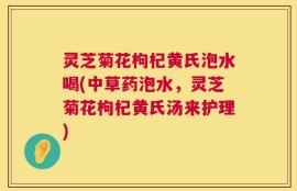 灵芝菊花枸杞黄氏泡水喝(中草药泡水，灵芝菊花枸杞黄氏汤来护理)