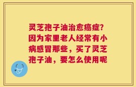灵芝孢子油治愈癌症？因为家里老人经常有小病感冒那些，买了灵芝孢子油，要怎么使用呢