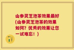 山参灵芝泡茶效果最好(山参灵芝泡茶的效果如何？优秀的效果让您一试难忘！)