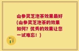 山参灵芝泡茶效果最好(山参灵芝泡茶的效果如何？优秀的效果让您一试难忘！)