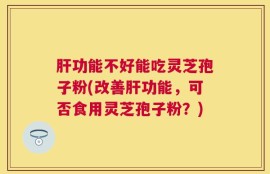 肝功能不好能吃灵芝孢子粉(改善肝功能，可否食用灵芝孢子粉？)