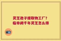 灵芝孢子提取物工厂？临帝阙千年灵芝怎么得