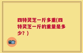 四特灵芝一斤多重(四特灵芝一斤的重量是多少？)