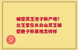 破壁灵芝泡子粉产地？北芝堂在长白山灵芝破壁胞子粉基地怎样样