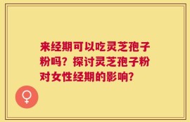 来经期可以吃灵芝孢子粉吗？探讨灵芝孢子粉对女性经期的影响？