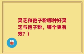 灵芝和孢子粉哪种好灵芝与孢子粉，哪个更有效？)