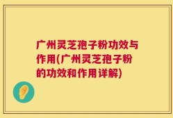 广州灵芝孢子粉功效与作用(广州灵芝孢子粉的功效和作用详解)