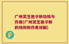 广州灵芝孢子粉功效与作用(广州灵芝孢子粉的功效和作用详解)